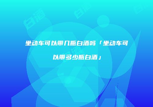 坐动车可以带几瓶白酒吗「坐动车可以带多少瓶白酒」