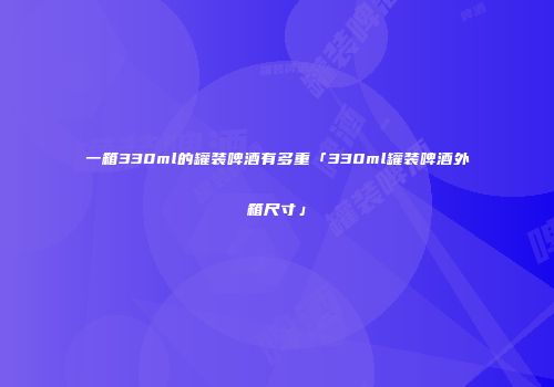 一箱330ml的罐装啤酒有多重「330ml罐装啤酒外箱尺寸」