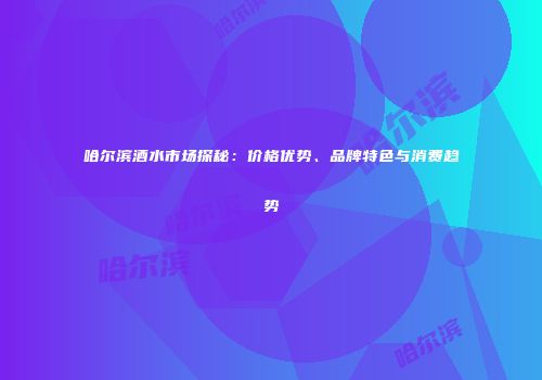 哈尔滨酒水市场探秘：价格优势、品牌特色与消费趋势