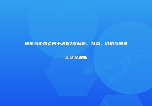 横水与衡水老白干酒67度解析：特点、价格与酿造工艺全解析