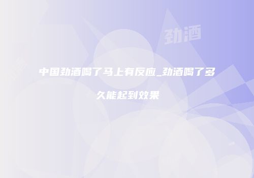 中国劲酒喝了马上有反应_劲酒喝了多久能起到效果