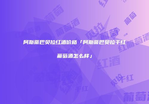 阿斯蒂巴贝拉红酒价格「阿斯蒂巴贝拉干红葡萄酒怎么样」