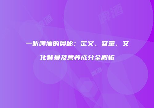 一听啤酒的奥秘：定义、容量、文化背景及营养成分全解析