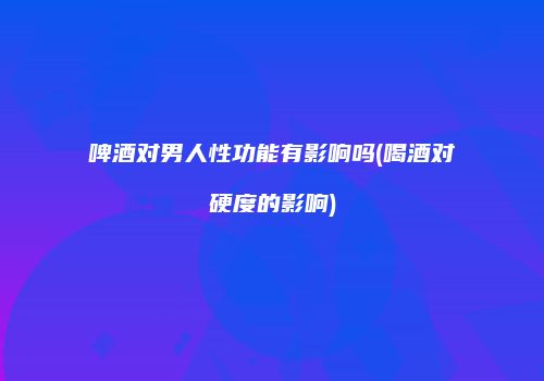 啤酒对男人性功能有影响吗(喝酒对硬度的影响)