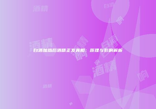 白酒加热后酒精正发真相：原理与影响解析
