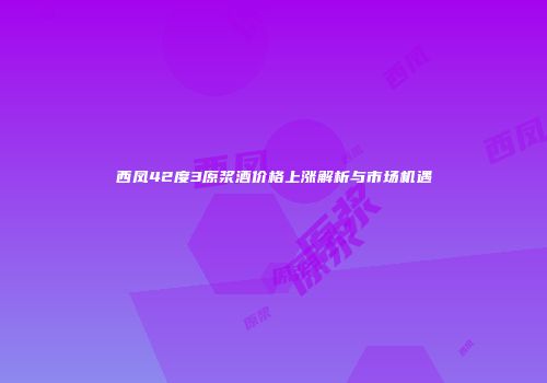 西凤42度3原浆酒价格上涨解析与市场机遇