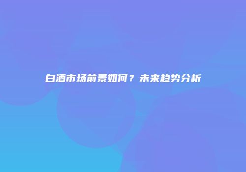白酒市场前景如何？未来趋势分析