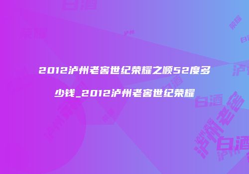 2012泸州老窖世纪荣耀之顺52度多少钱_2012泸州老窖世纪荣耀