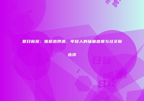 夏日新宠：雪糕泡啤酒，年轻人的味蕾盛宴与社交新选择