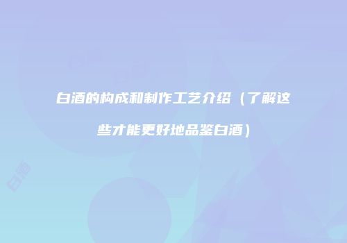 白酒的构成和制作工艺介绍（了解这些才能更好地品鉴白酒）