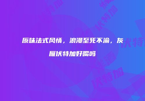 原味法式风情，浪漫至死不渝，灰雁伏特加好喝吗