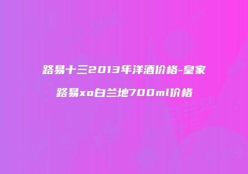路易十三2013年洋酒价格-皇家路易xo白兰地700ml价格