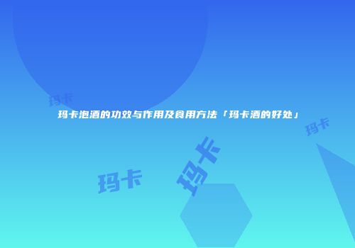 玛卡泡酒的功效与作用及食用方法「玛卡酒的好处」