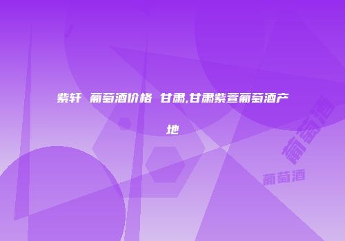 紫轩 葡萄酒价格 甘肃,甘肃紫萱葡萄酒产地