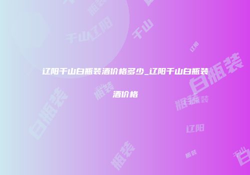辽阳千山白瓶装酒价格多少_辽阳千山白瓶装酒价格