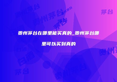 贵州茅台在哪里能买真的_贵州茅台哪里可以买到真的