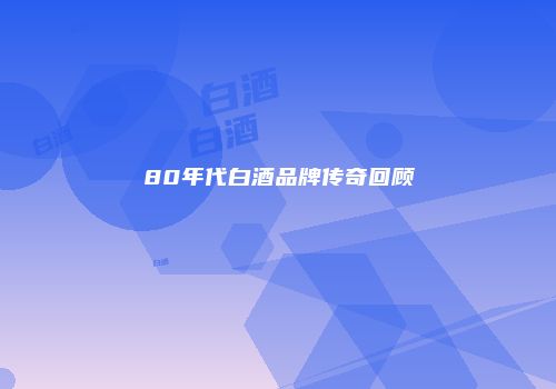 80年代白酒品牌传奇回顾
