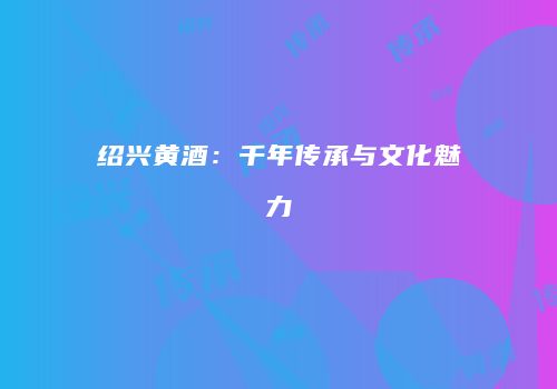 绍兴黄酒：千年传承与文化魅力