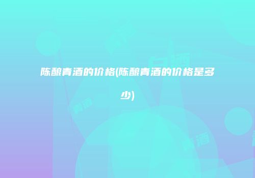 陈酿青酒的价格(陈酿青酒的价格是多少)