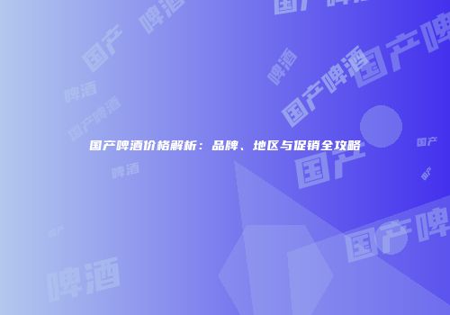 国产啤酒价格解析：品牌、地区与促销全攻略