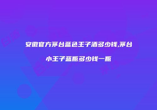 安徽官方茅台蓝色王子酒多少钱,茅台小王子蓝瓶多少钱一瓶