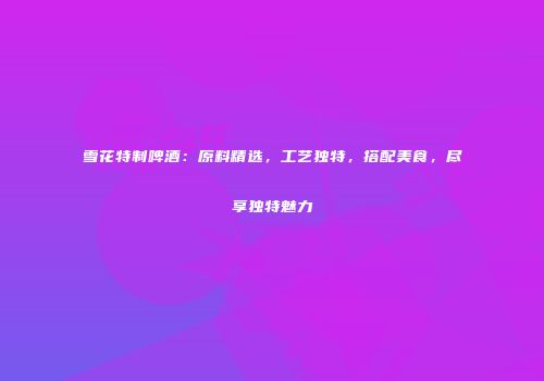 雪花特制啤酒：原料精选，工艺独特，搭配美食，尽享独特魅力