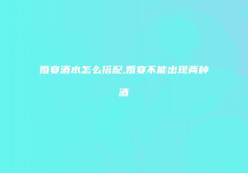 婚宴酒水怎么搭配,婚宴不能出现两种酒