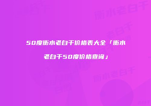 50度衡水老白干价格表大全「衡水老白干50度价格查询」