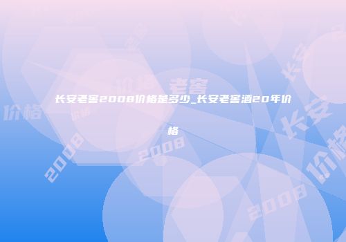长安老窖2008价格是多少_长安老窖酒20年价格