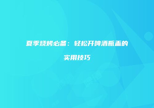 夏季烧烤必备：轻松开啤酒瓶盖的实用技巧