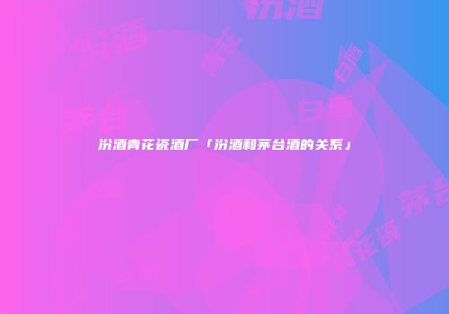 汾酒青花瓷酒厂「汾酒和茅台酒的关系」
