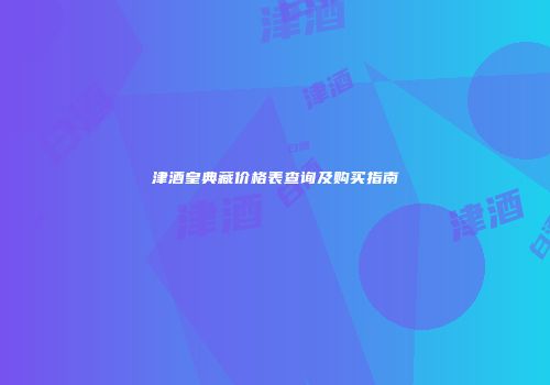 津酒皇典藏价格表查询及购买指南