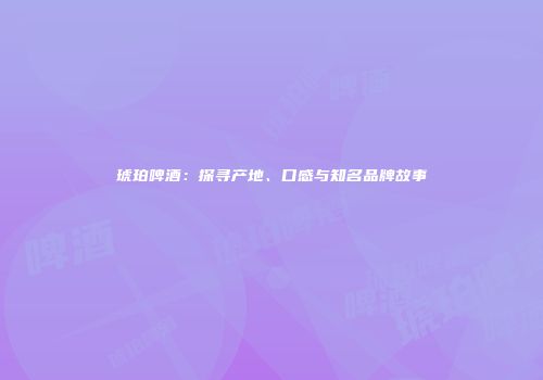 琥珀啤酒：探寻产地、口感与知名品牌故事