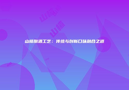 山楂酿酒工艺：传统与创新口味融合之道