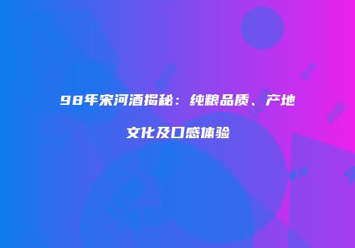 98年宋河酒揭秘：纯粮品质、产地文化及口感体验