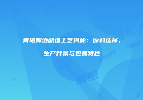 青岛啤酒酿造工艺揭秘：原料选择、生产背景与包装特色