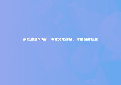 茅鹿源酒53度：南北文化融合，养生保健佳酿