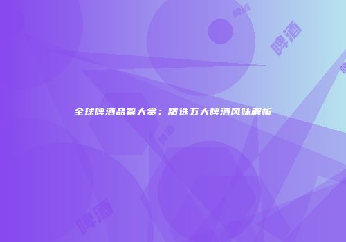 全球啤酒品鉴大赏：精选五大啤酒风味解析