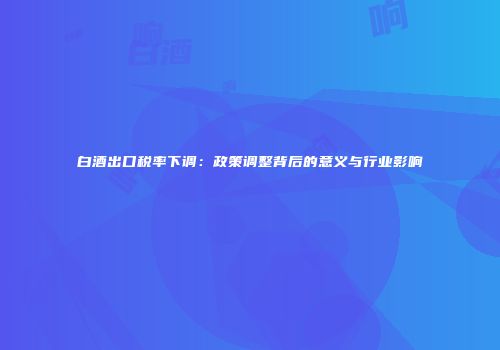 白酒出口税率下调：政策调整背后的意义与行业影响