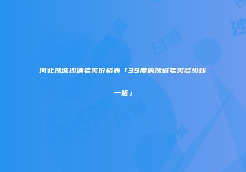 河北沙城沙酒老窖价格表「39度的沙城老窖多少钱一瓶」