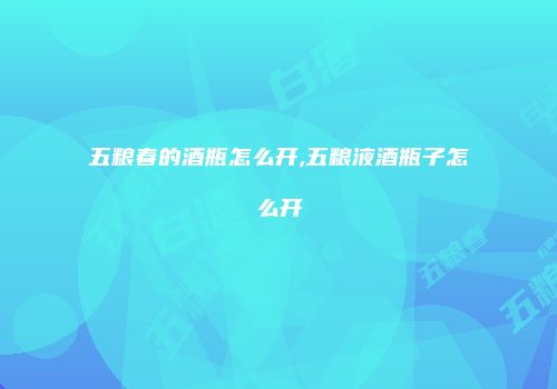 五粮春的酒瓶怎么开,五粮液酒瓶子怎么开