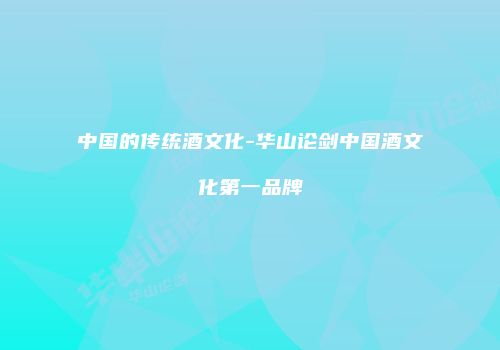 中国的传统酒文化-华山论剑中国酒文化第一品牌