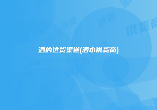 酒的进货渠道(酒水供货商)