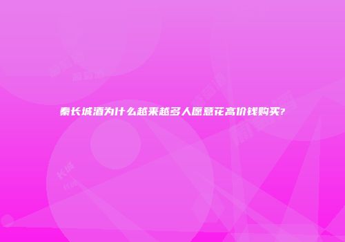 秦长城酒为什么越来越多人愿意花高价钱购买?