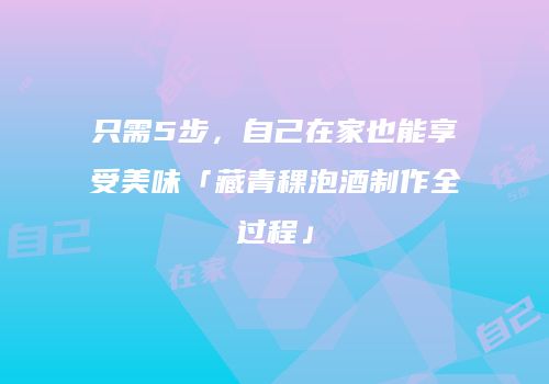 只需5步，自己在家也能享受美味「藏青稞泡酒制作全过程」