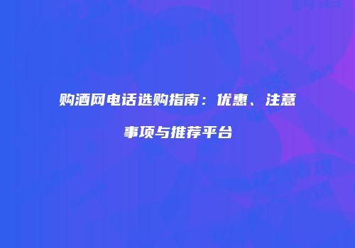 购酒网电话选购指南：优惠、注意事项与推荐平台