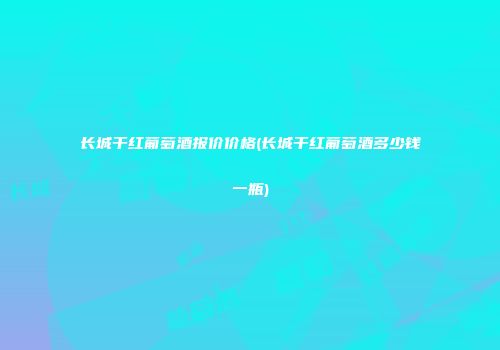 长城干红葡萄酒报价价格(长城干红葡萄酒多少钱一瓶)