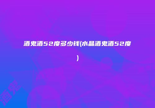 酒鬼酒52度多少钱(水晶酒鬼酒52度)