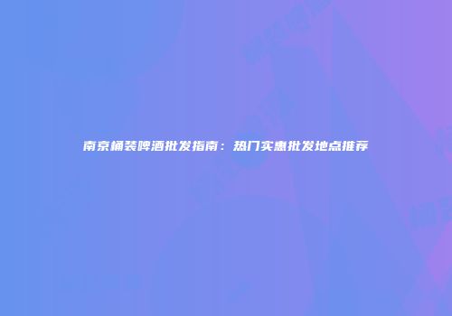 南京桶装啤酒批发指南：热门实惠批发地点推荐