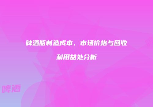 啤酒瓶制造成本、市场价格与回收利用益处分析